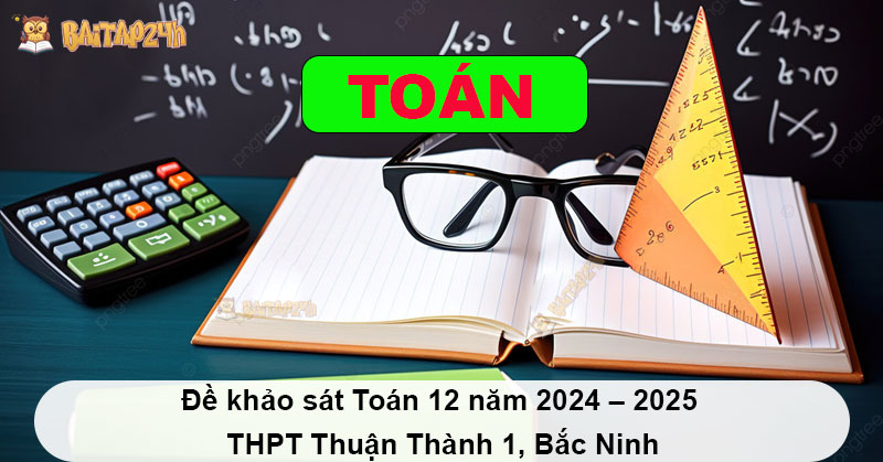 Đề khảo sát Toán 12 năm 2024 – 2025 THPT Thuận Thành 1, Bắc Ninh